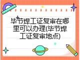 毕节焊工证复审在哪里可以办理(毕节焊工证复审地点)