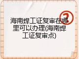 海南焊工证复审在哪里可以办理(海南焊工证复审点)