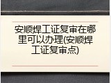 安顺焊工证复审在哪里可以办理(安顺焊工证复审点)