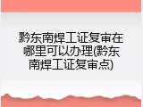 黔东南焊工证复审在哪里可以办理(黔东南焊工证复审点)