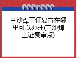 三沙焊工证复审在哪里可以办理(三沙焊工证复审点)