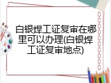白银焊工证复审在哪里可以办理(白银焊工证复审地点)