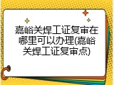 嘉峪关焊工证复审在哪里可以办理(嘉峪关焊工证复审点)