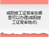 咸阳焊工证复审在哪里可以办理(咸阳焊工证复审地点)