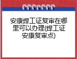 安康焊工证复审在哪里可以办理(焊工证安康复审点)