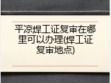 平凉焊工证复审在哪里可以办理(焊工证复审地点)