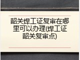 韶关焊工证复审在哪里可以办理(焊工证韶关复审点)