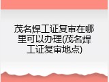 茂名焊工证复审在哪里可以办理(茂名焊工证复审地点)