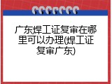 广东焊工证复审在哪里可以办理(焊工证复审广东)