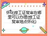 怀化焊工证复审在哪里可以办理(焊工证复审地点怀化)
