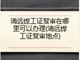 清远焊工证复审在哪里可以办理(清远焊工证复审地点)