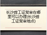 长沙焊工证复审在哪里可以办理(长沙焊工证复审地点)