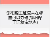 邵阳焊工证复审在哪里可以办理(邵阳焊工证复审地点)