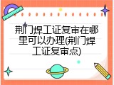 荆门焊工证复审在哪里可以办理(荆门焊工证复审点)