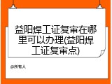 益阳焊工证复审在哪里可以办理(益阳焊工证复审点)