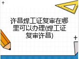 许昌焊工证复审在哪里可以办理(焊工证复审许昌)