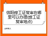 信阳焊工证复审在哪里可以办理(焊工证复审地点)
