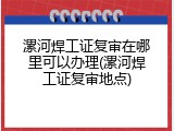 漯河焊工证复审在哪里可以办理(漯河焊工证复审地点)