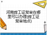 河南焊工证复审在哪里可以办理(焊工证复审地点)