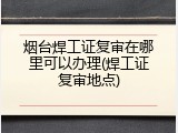 烟台焊工证复审在哪里可以办理(焊工证复审地点)