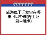 威海焊工证复审在哪里可以办理(焊工证复审地点)