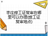 枣庄焊工证复审在哪里可以办理(焊工证复审地点)