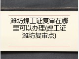潍坊焊工证复审在哪里可以办理(焊工证潍坊复审点)