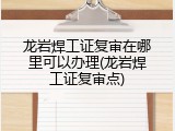 龙岩焊工证复审在哪里可以办理(龙岩焊工证复审点)