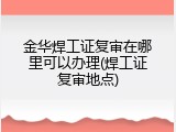 金华焊工证复审在哪里可以办理(焊工证复审地点)