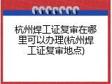 杭州焊工证复审在哪里可以办理(杭州焊工证复审地点)