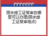 丽水焊工证复审在哪里可以办理(丽水焊工证复审地点)