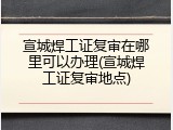宣城焊工证复审在哪里可以办理(宣城焊工证复审地点)