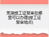 芜湖焊工证复审在哪里可以办理(焊工证复审地点)