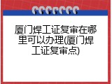 厦门焊工证复审在哪里可以办理(厦门焊工证复审点)