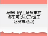 马鞍山焊工证复审在哪里可以办理(焊工证复审地点)