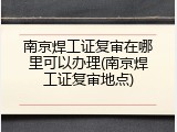 南京焊工证复审在哪里可以办理(南京焊工证复审地点)