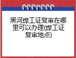 黑河焊工证复审在哪里可以办理(焊工证复审地点)