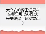 大兴安岭焊工证复审在哪里可以办理(大兴安岭焊工证复审点)