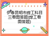 伊春昆明市焊工科目三看图答题(焊工看图答题)