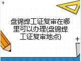 盘锦焊工证复审在哪里可以办理(盘锦焊工证复审地点)