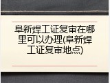 阜新焊工证复审在哪里可以办理(阜新焊工证复审地点)