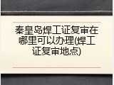 秦皇岛焊工证复审在哪里可以办理(焊工证复审地点)