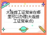大连焊工证复审在哪里可以办理(大连焊工证复审点)