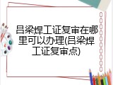吕梁焊工证复审在哪里可以办理(吕梁焊工证复审点)