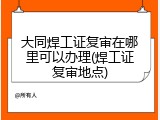 大同焊工证复审在哪里可以办理(焊工证复审地点)