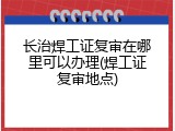 长治焊工证复审在哪里可以办理(焊工证复审地点)
