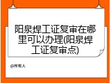 阳泉焊工证复审在哪里可以办理(阳泉焊工证复审点)