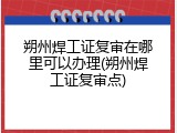 朔州焊工证复审在哪里可以办理(朔州焊工证复审点)