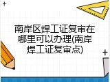 南岸区焊工证复审在哪里可以办理(南岸焊工证复审点)