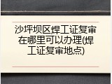 沙坪坝区焊工证复审在哪里可以办理(焊工证复审地点)